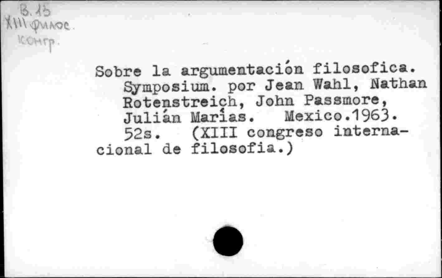 ﻿КОнгр.
Sobre la argument ас ion. filosofica.
Symposium, por Jean Wahl» Nathan Rotenstreich, John Passmore, Julian Marias. Mexico.1963» 52s. (XIII congreso interna-cional de filosofia.)